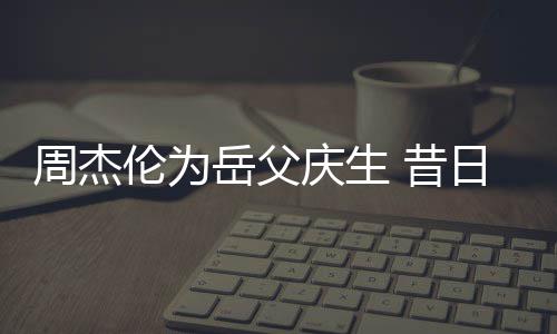 日男认不 昔伦为捧奶胖到周杰岳父庆生神手茶杯出